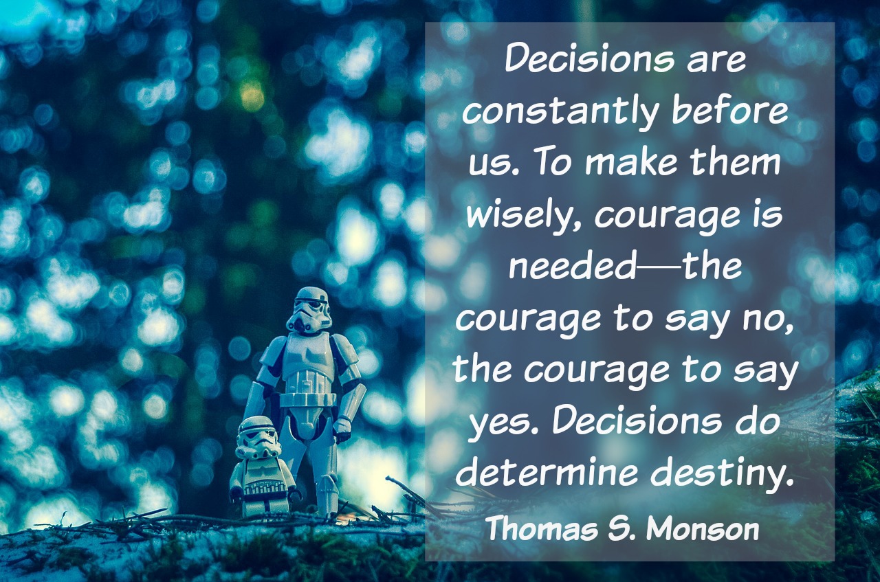 Decisions are constantly before us. To make them wisely, courage is needed-the courage to say no, the courage to say yes. Decisions do determine our destiny. Thomas S. Monson